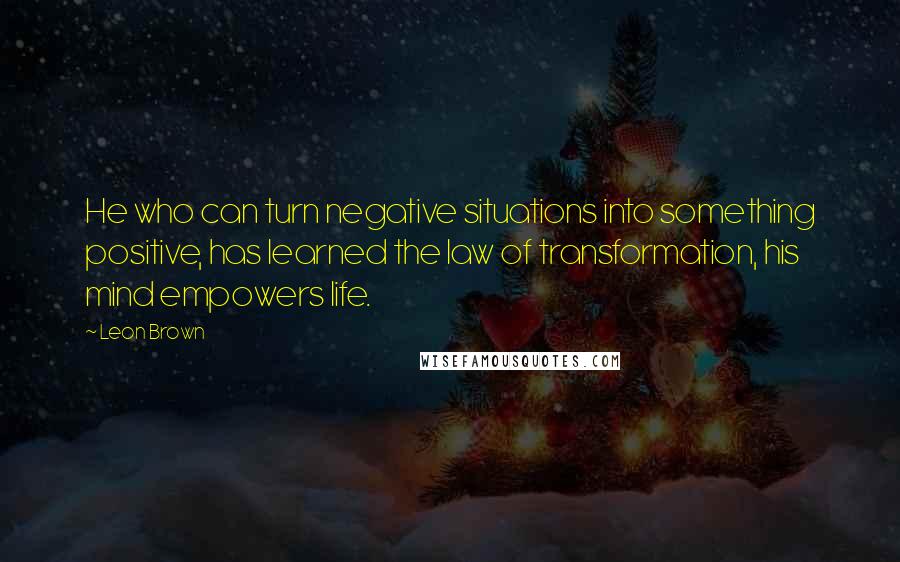 Leon Brown quotes: He who can turn negative situations into something positive, has learned the law of transformation, his mind empowers life.