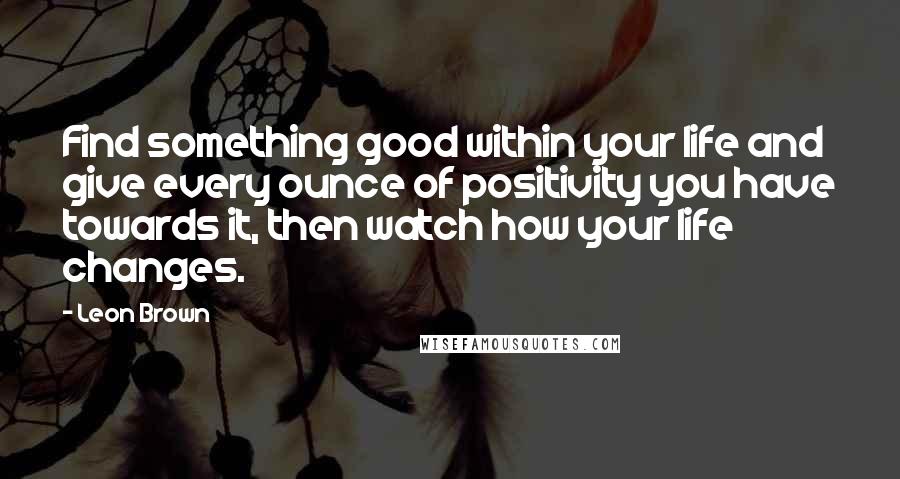 Leon Brown quotes: Find something good within your life and give every ounce of positivity you have towards it, then watch how your life changes.