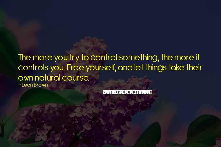 Leon Brown quotes: The more you try to control something, the more it controls you. Free yourself, and let things take their own natural course.