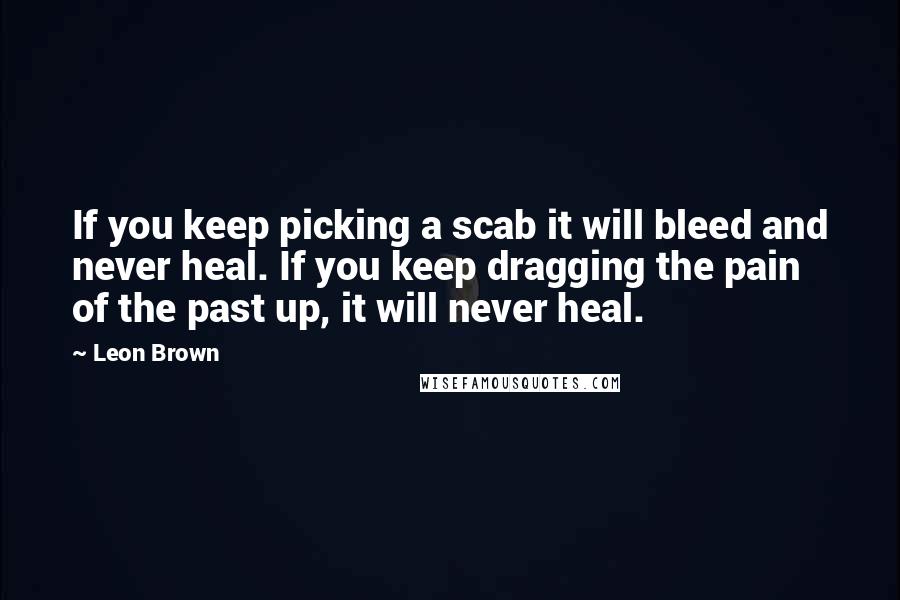 Leon Brown quotes: If you keep picking a scab it will bleed and never heal. If you keep dragging the pain of the past up, it will never heal.