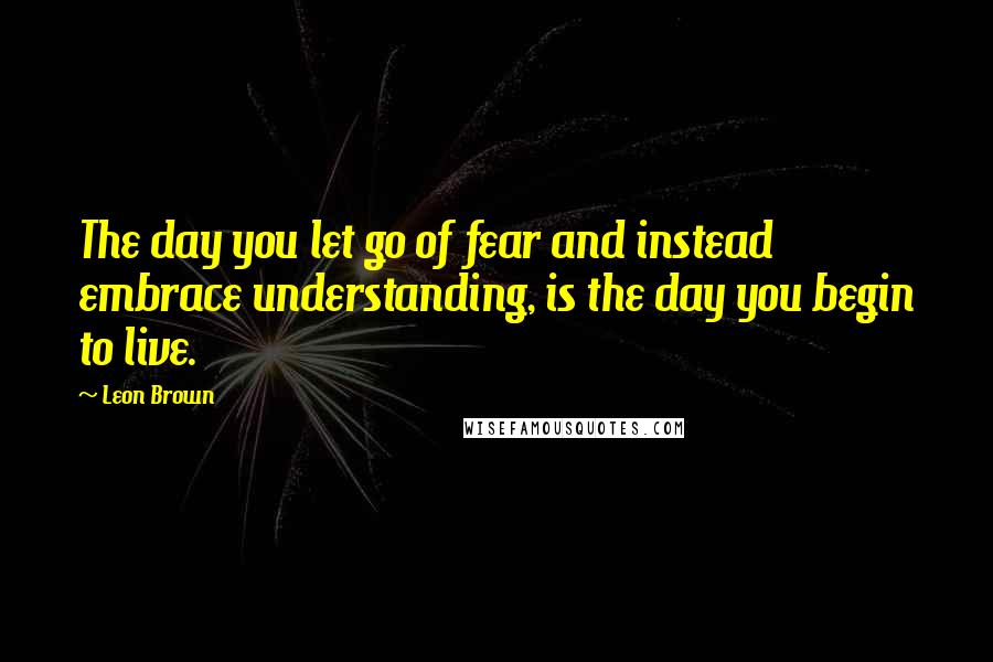 Leon Brown quotes: The day you let go of fear and instead embrace understanding, is the day you begin to live.