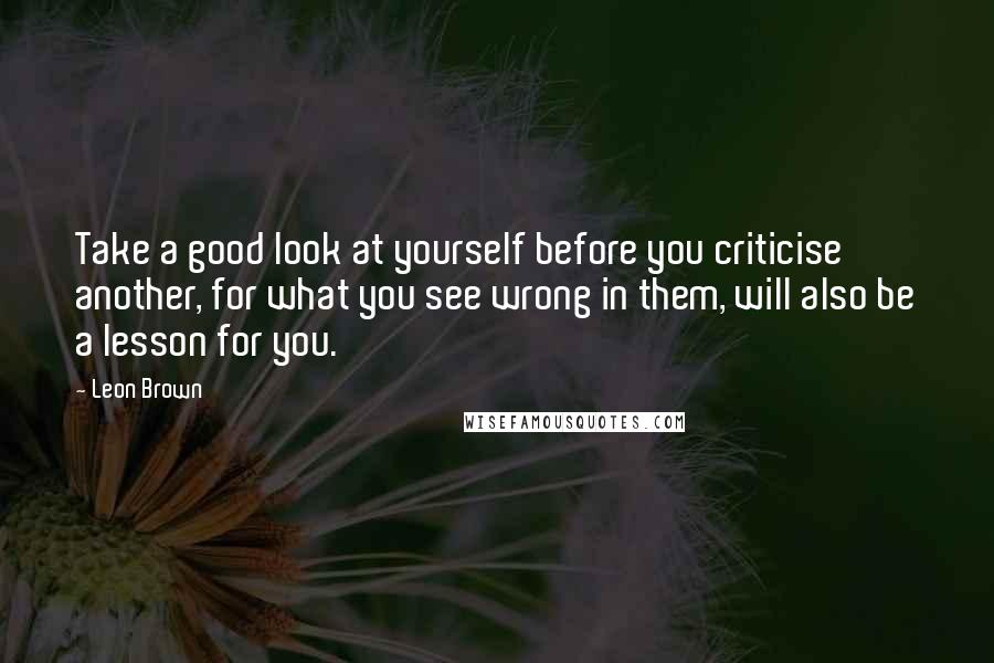 Leon Brown quotes: Take a good look at yourself before you criticise another, for what you see wrong in them, will also be a lesson for you.