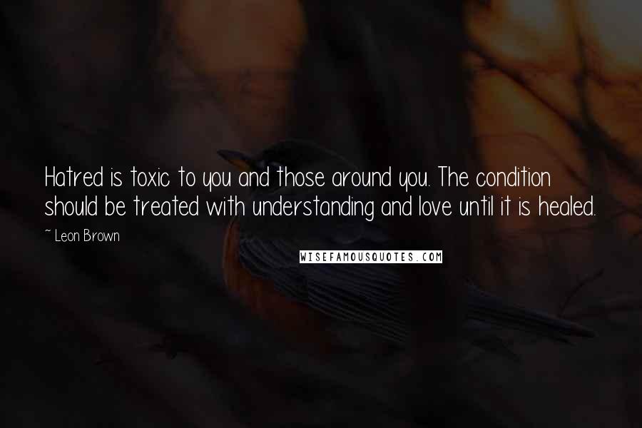 Leon Brown quotes: Hatred is toxic to you and those around you. The condition should be treated with understanding and love until it is healed.