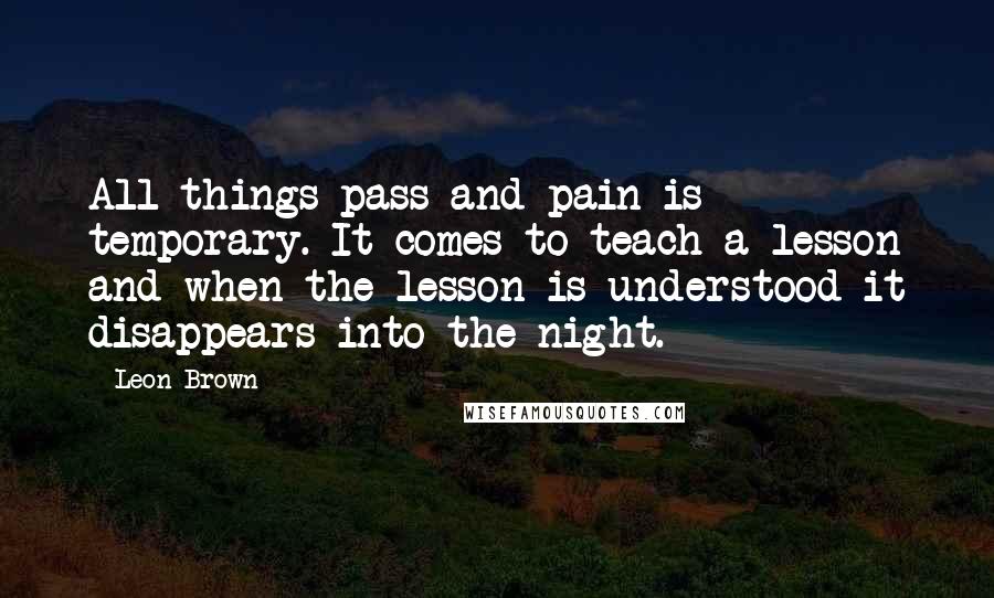 Leon Brown quotes: All things pass and pain is temporary. It comes to teach a lesson and when the lesson is understood it disappears into the night.