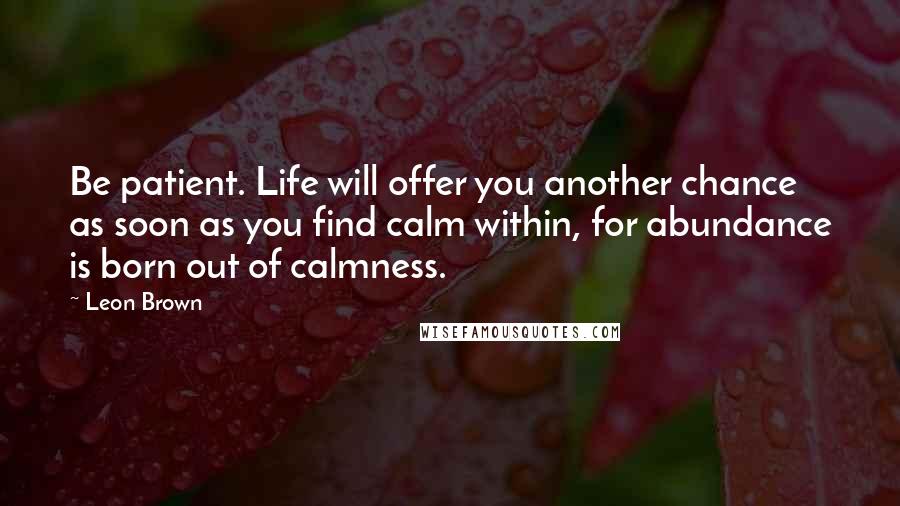 Leon Brown quotes: Be patient. Life will offer you another chance as soon as you find calm within, for abundance is born out of calmness.