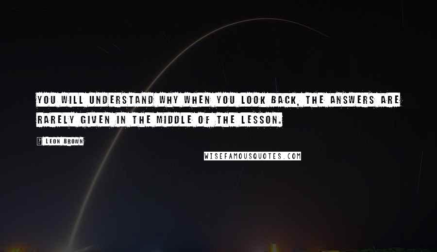 Leon Brown quotes: You will understand why when you look back, the answers are rarely given in the middle of the lesson.