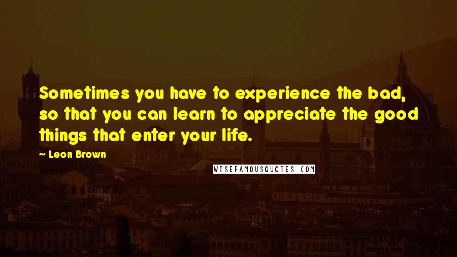 Leon Brown quotes: Sometimes you have to experience the bad, so that you can learn to appreciate the good things that enter your life.
