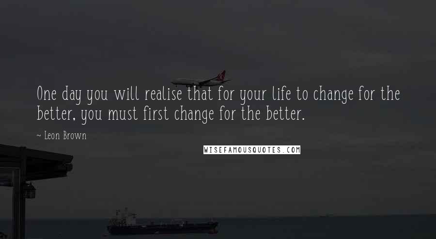 Leon Brown quotes: One day you will realise that for your life to change for the better, you must first change for the better.