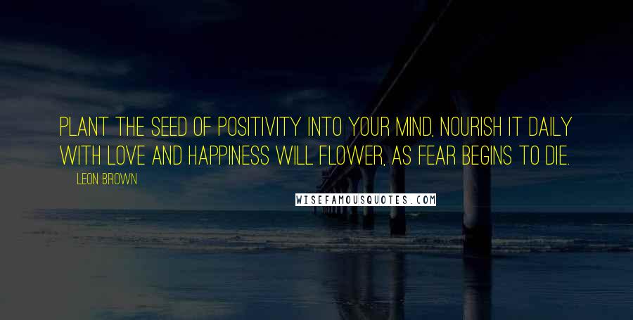 Leon Brown quotes: Plant the seed of positivity into your mind, nourish it daily with love and happiness will flower, as fear begins to die.