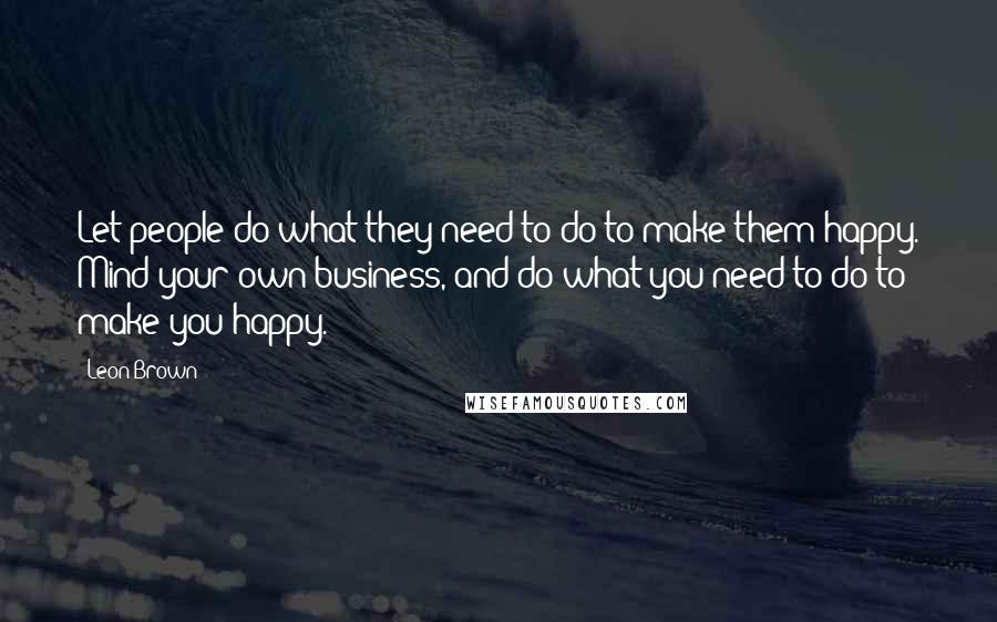 Leon Brown quotes: Let people do what they need to do to make them happy. Mind your own business, and do what you need to do to make you happy.