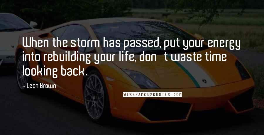 Leon Brown quotes: When the storm has passed, put your energy into rebuilding your life, don't waste time looking back.