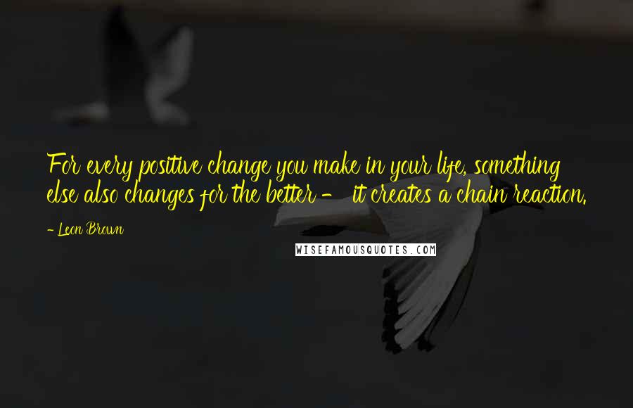 Leon Brown quotes: For every positive change you make in your life, something else also changes for the better - it creates a chain reaction.