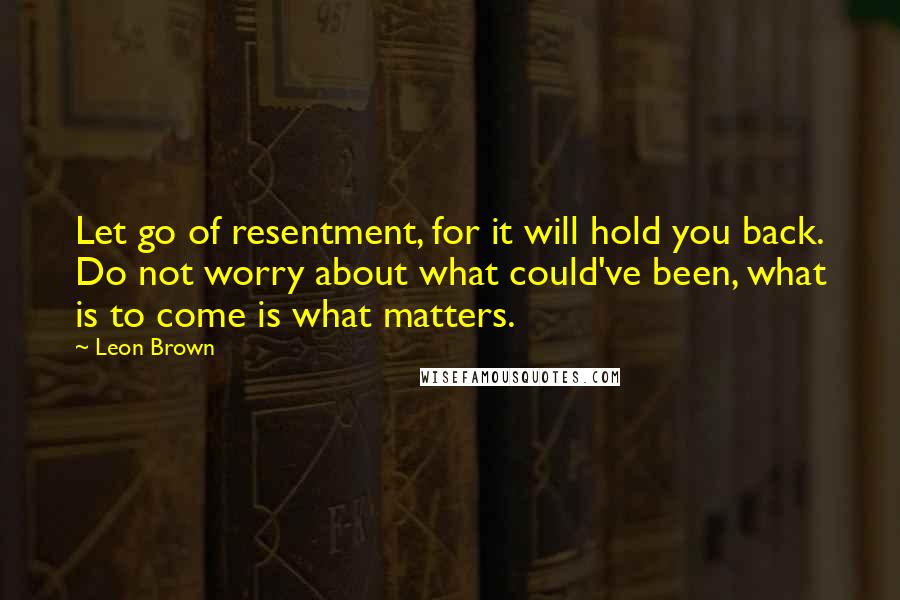 Leon Brown quotes: Let go of resentment, for it will hold you back. Do not worry about what could've been, what is to come is what matters.