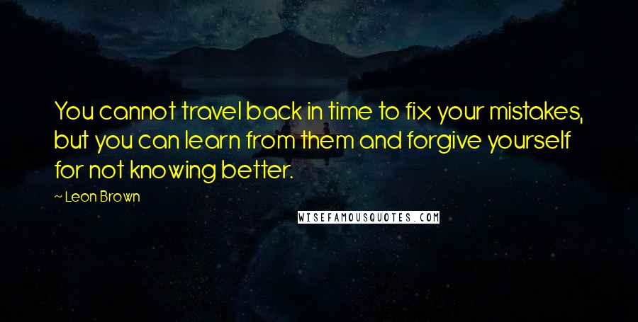 Leon Brown quotes: You cannot travel back in time to fix your mistakes, but you can learn from them and forgive yourself for not knowing better.