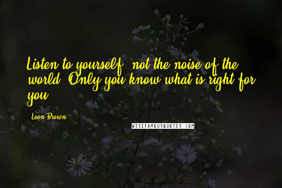 Leon Brown quotes: Listen to yourself, not the noise of the world. Only you know what is right for you.