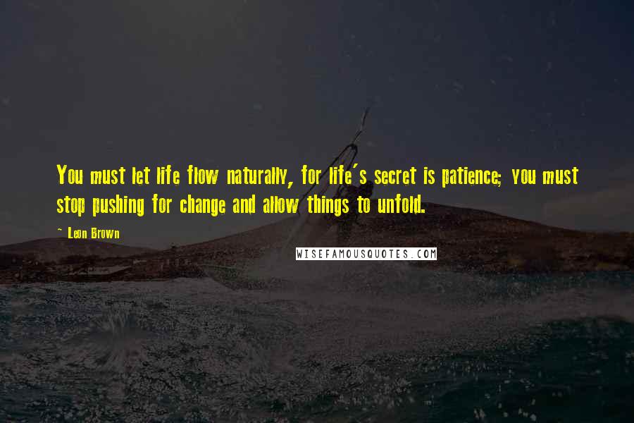 Leon Brown quotes: You must let life flow naturally, for life's secret is patience; you must stop pushing for change and allow things to unfold.