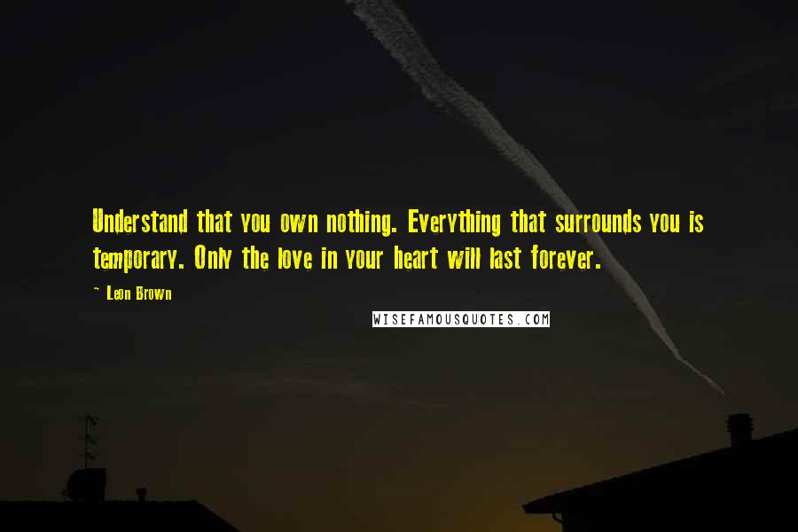 Leon Brown quotes: Understand that you own nothing. Everything that surrounds you is temporary. Only the love in your heart will last forever.