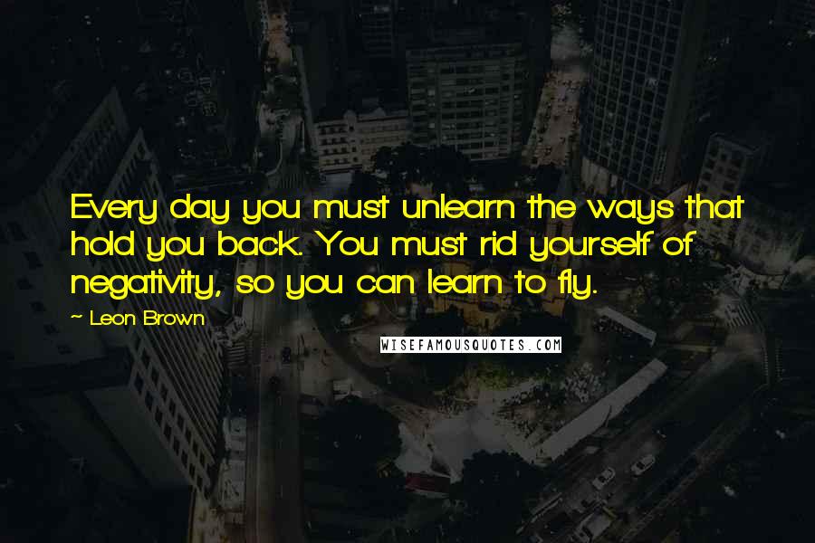 Leon Brown quotes: Every day you must unlearn the ways that hold you back. You must rid yourself of negativity, so you can learn to fly.