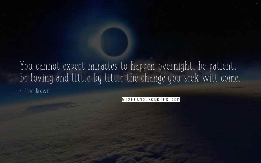 Leon Brown quotes: You cannot expect miracles to happen overnight, be patient, be loving and little by little the change you seek will come.