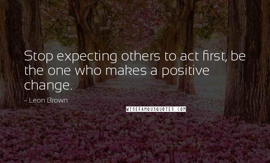 Leon Brown quotes: Stop expecting others to act first, be the one who makes a positive change.