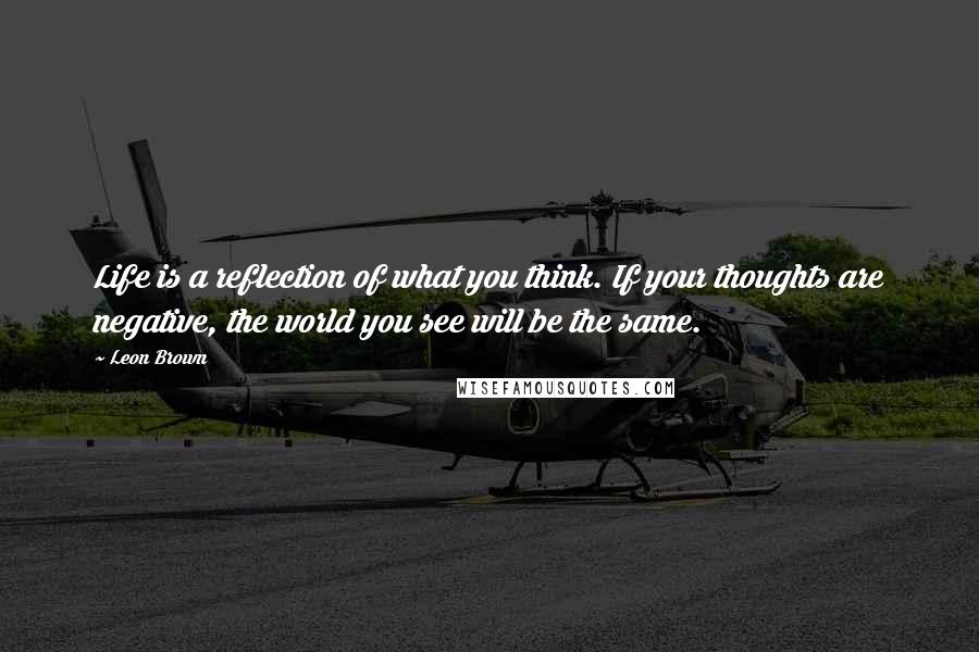 Leon Brown quotes: Life is a reflection of what you think. If your thoughts are negative, the world you see will be the same.