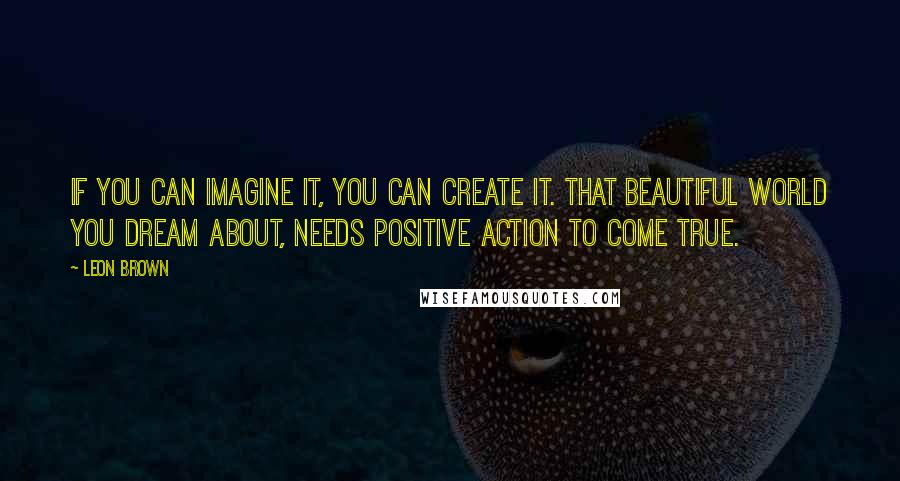 Leon Brown quotes: If you can imagine it, you can create it. That beautiful world you dream about, needs positive action to come true.