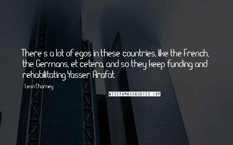 Leon Charney quotes: There's a lot of egos in these countries, like the French, the Germans, et cetera, and so they keep funding and rehabilitating Yasser Arafat. Leon Charney quotes: There's a lot of egos in these countries, like the French, the Germans, et cetera, and so they keep funding and rehabilitating Yasser Arafat.