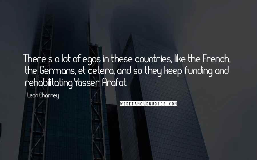 Leon Charney quotes: There's a lot of egos in these countries, like the French, the Germans, et cetera, and so they keep funding and rehabilitating Yasser Arafat.