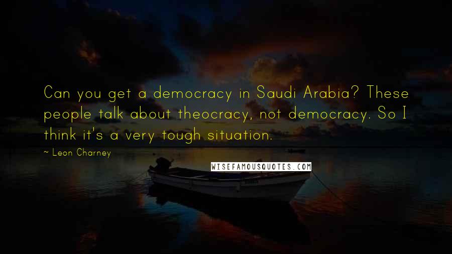 Leon Charney quotes: Can you get a democracy in Saudi Arabia? These people talk about theocracy, not democracy. So I think it's a very tough situation.