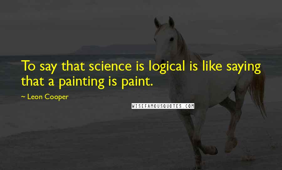 Leon Cooper quotes: To say that science is logical is like saying that a painting is paint.