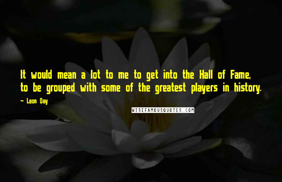Leon Day quotes: It would mean a lot to me to get into the Hall of Fame, to be grouped with some of the greatest players in history. Leon Day quotes: It would mean a lot to me to get into the Hall of Fame, to be grouped with some of the greatest players in history.