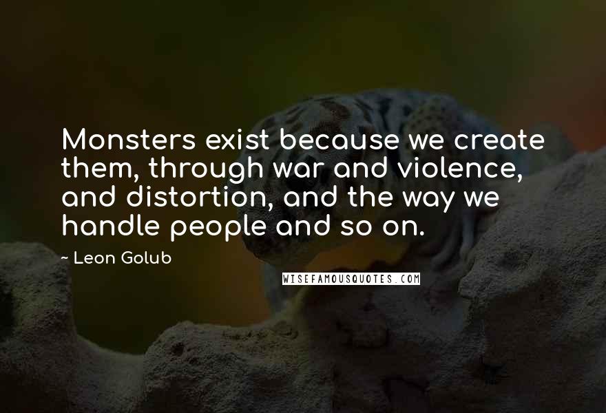 Leon Golub quotes: Monsters exist because we create them, through war and violence, and distortion, and the way we handle people and so on.