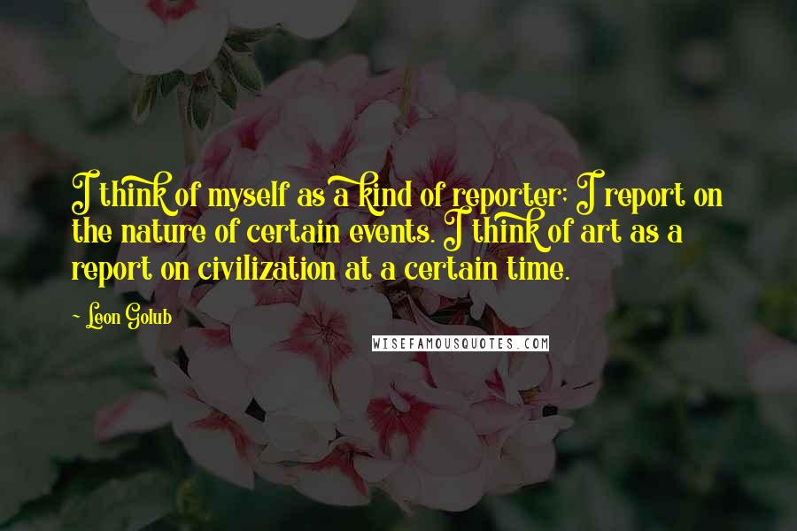 Leon Golub quotes: I think of myself as a kind of reporter; I report on the nature of certain events. I think of art as a report on civilization at a certain time.