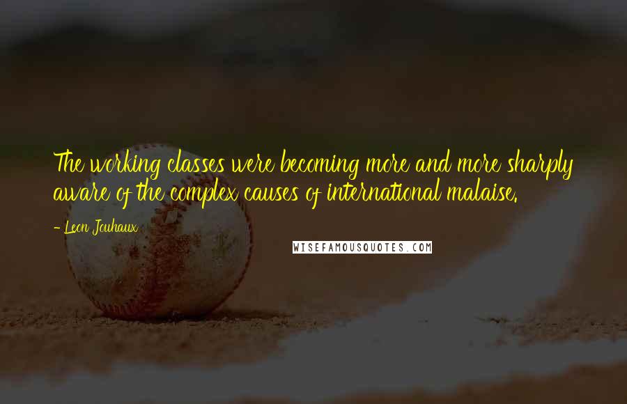 Leon Jouhaux quotes: The working classes were becoming more and more sharply aware of the complex causes of international malaise.