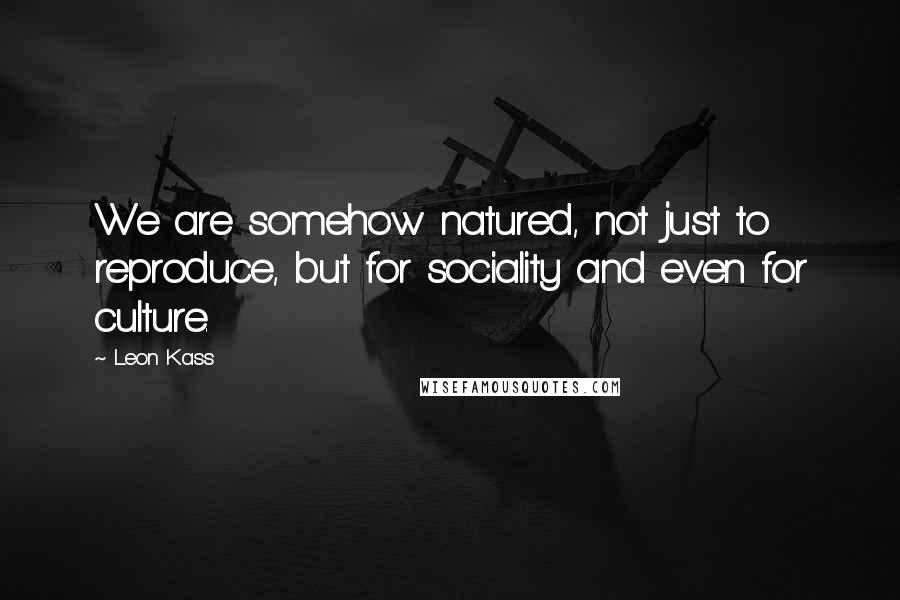 Leon Kass quotes: We are somehow natured, not just to reproduce, but for sociality and even for culture.