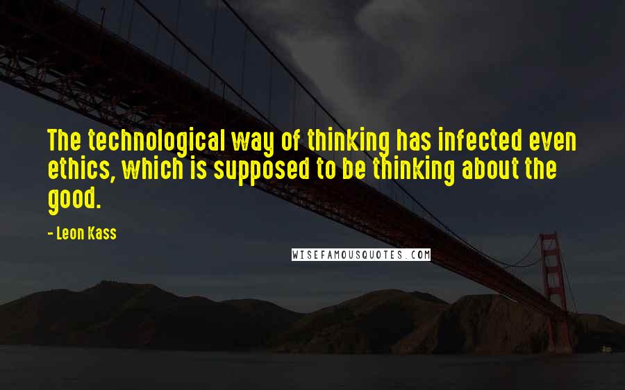 Leon Kass quotes: The technological way of thinking has infected even ethics, which is supposed to be thinking about the good.