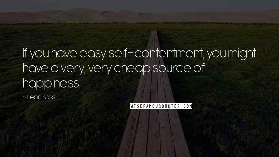 Leon Kass quotes: If you have easy self-contentment, you might have a very, very cheap source of happiness.