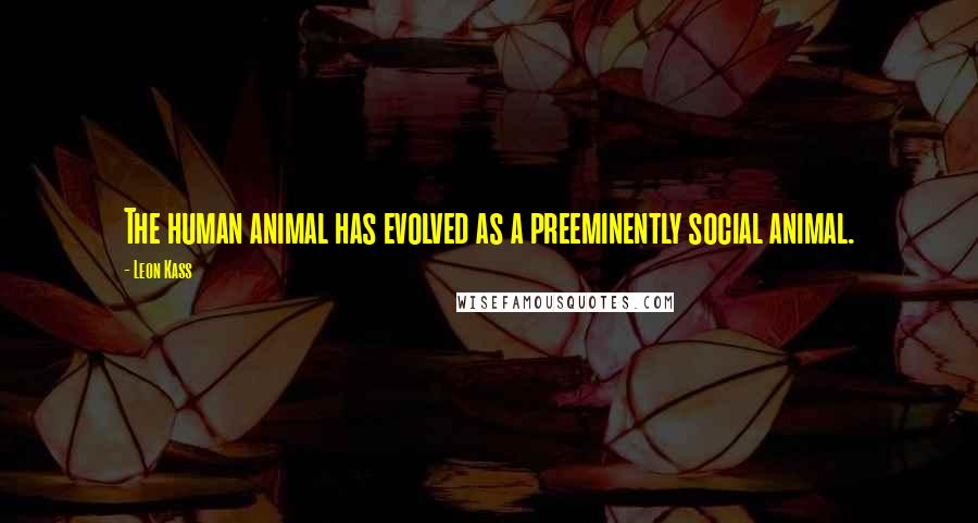 Leon Kass quotes: The human animal has evolved as a preeminently social animal.