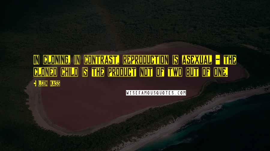 Leon Kass quotes: In cloning, in contrast, reproduction is asexual - the cloned child is the product not of two but of one.