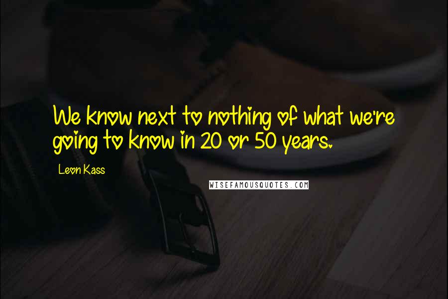 Leon Kass quotes: We know next to nothing of what we're going to know in 20 or 50 years.