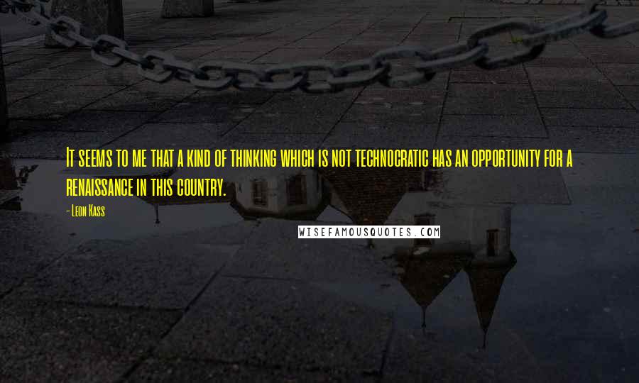 Leon Kass quotes: It seems to me that a kind of thinking which is not technocratic has an opportunity for a renaissance in this country.