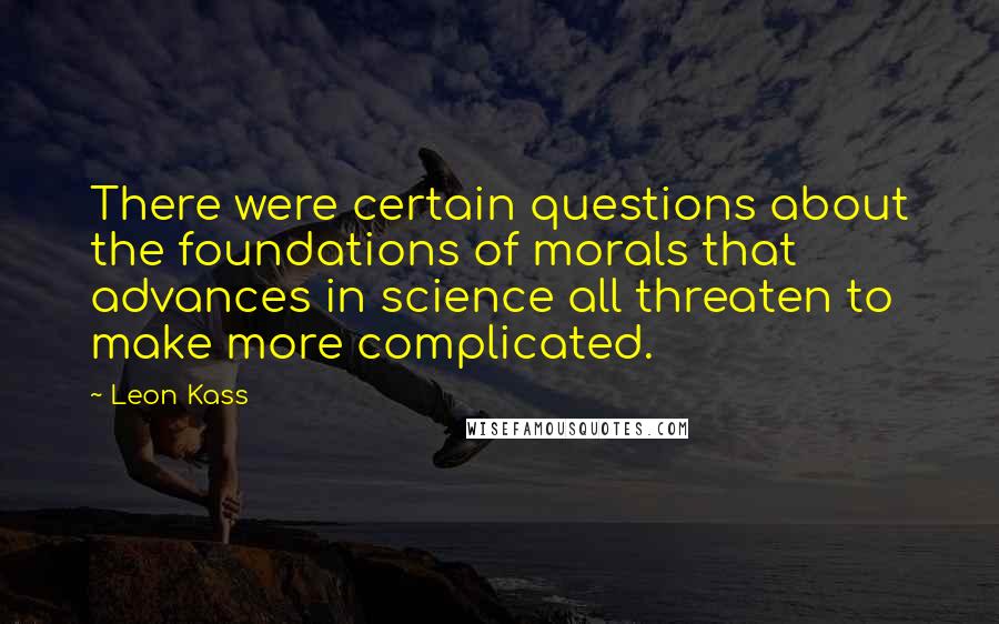 Leon Kass quotes: There were certain questions about the foundations of morals that advances in science all threaten to make more complicated.