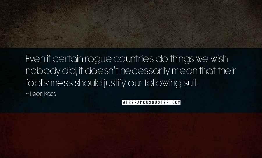 Leon Kass quotes: Even if certain rogue countries do things we wish nobody did, it doesn't necessarily mean that their foolishness should justify our following suit.