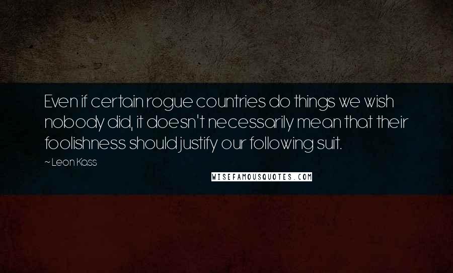 Leon Kass quotes: Even if certain rogue countries do things we wish nobody did, it doesn't necessarily mean that their foolishness should justify our following suit. Leon Kass quotes: Even if certain rogue countries do things we wish nobody did, it doesn't necessarily mean that their foolishness should justify our following suit.