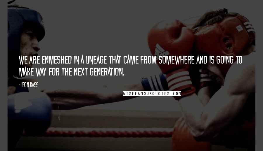 Leon Kass quotes: We are enmeshed in a lineage that came from somewhere and is going to make way for the next generation. Leon Kass quotes: We are enmeshed in a lineage that came from somewhere and is going to make way for the next generation.