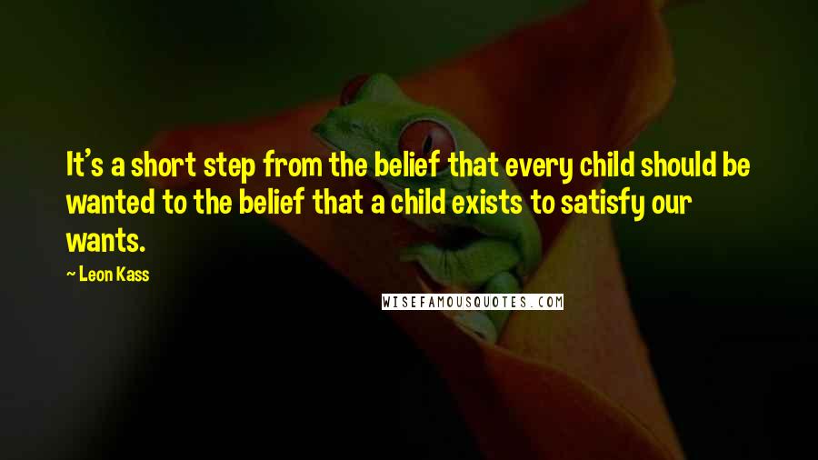 Leon Kass quotes: It's a short step from the belief that every child should be wanted to the belief that a child exists to satisfy our wants.