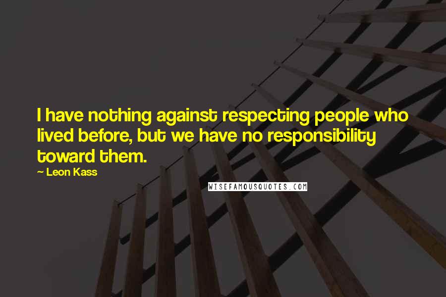 Leon Kass quotes: I have nothing against respecting people who lived before, but we have no responsibility toward them.