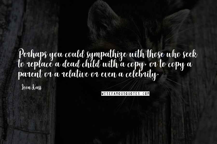 Leon Kass quotes: Perhaps you could sympathize with those who seek to replace a dead child with a copy, or to copy a parent or a relative or even a celebrity.