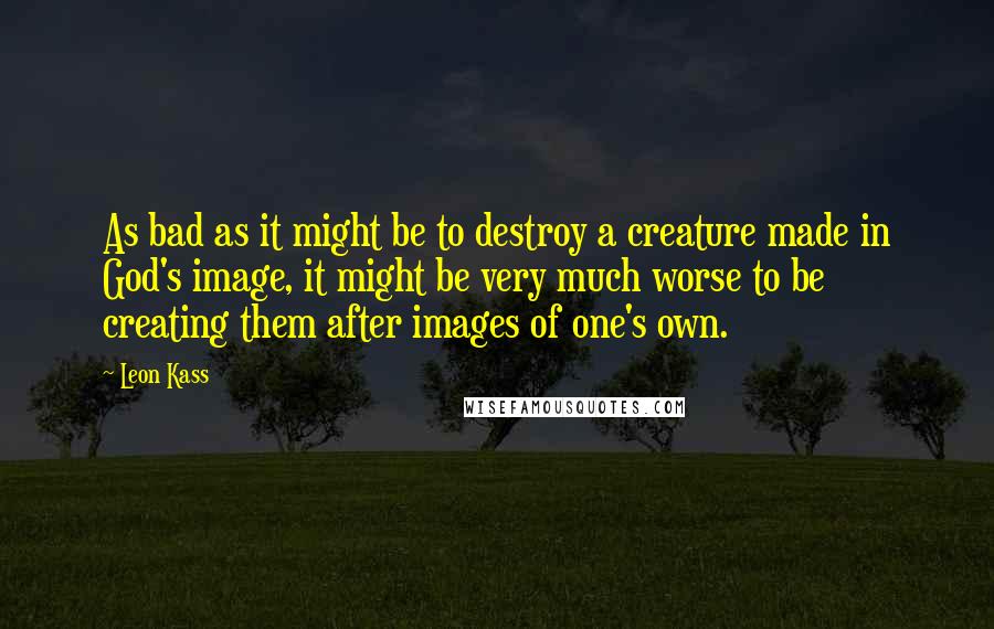 Leon Kass quotes: As bad as it might be to destroy a creature made in God's image, it might be very much worse to be creating them after images of one's own.