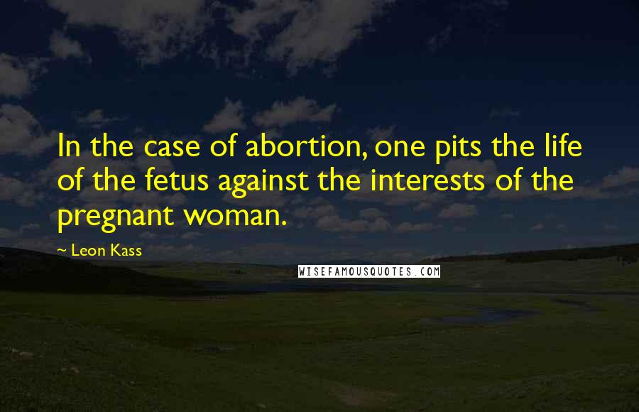 Leon Kass quotes: In the case of abortion, one pits the life of the fetus against the interests of the pregnant woman.